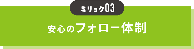 魅力03 安心のフォロー体制