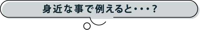 身近な事で例えると…？