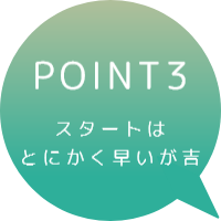 POINT3　スタートはとにかく早いほうが吉