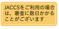 JACCSをご利用の場合は、審査に数日かかることがございます